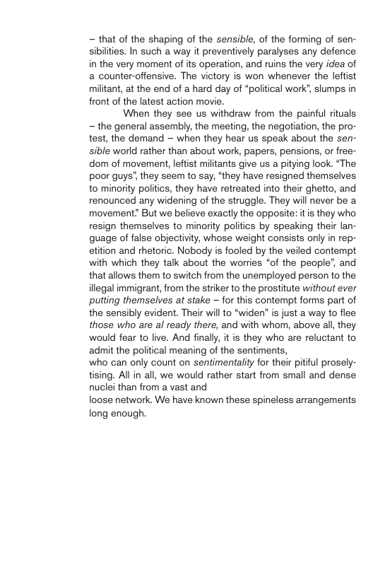 - that of the shaping of the sensible, of the forming of sen- sibilities. In such a way it preventively paralyses any defence in the very moment of its operation, and ruins the very idea of a counter-offensive. The victory is won whenever the leftist militant, at the end of a hard day of “political work", slumps in front of the latest action movie. When they see us withdraw from the painful rituals - the general assembly, the meeting, the negotiation, the pro- test, the demand — when they hear us speak about the sen- sible world rather than about work, papers, pensions, or free- dom of movement, leftist militants give us a pitying look. “The poor guys" they seem to say, “they have resigned themselves to minority politics, they have retreated into their ghetto, and renounced any widening of the struggle. They will never be a movement” But we believe exactly the opposite: itis they who resign themselves to minority politics by speaking their lan- quage of false objectiity, whose weight consists only in rep- etition and hetoric. Nobody is fooled by the veiled contempt with which they talk about the worries “of the people”, and that allows them to switch from the unemployed person to the illegal immigrant, from the striker to the prostitute without ever putting themselves at stake ~ for this contempt forms part of the sensibly evident. Their will to “widen” is just a way to flee those who are al ready there, and with whom, above all, they would fear to live. And finally, it is they who are reluctant to admit the political meaning of the sentiments, ‘who can only count on sentimentality for their pitiful prosely- tising. All in all, we would rather start from small and dense nuclei than from a vast and loose network. We have known these spineless arrangements long enough
